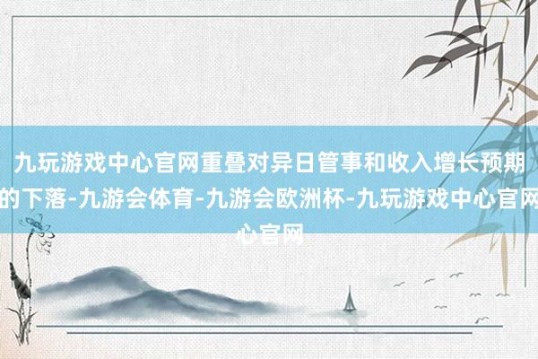 九玩游戏中心官网重叠对异日管事和收入增长预期的下落-九游会体育-九游会欧洲杯-九玩游戏中心官网