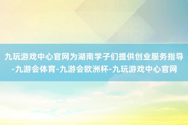 九玩游戏中心官网为湖南学子们提供创业服务指导-九游会体育-九游会欧洲杯-九玩游戏中心官网