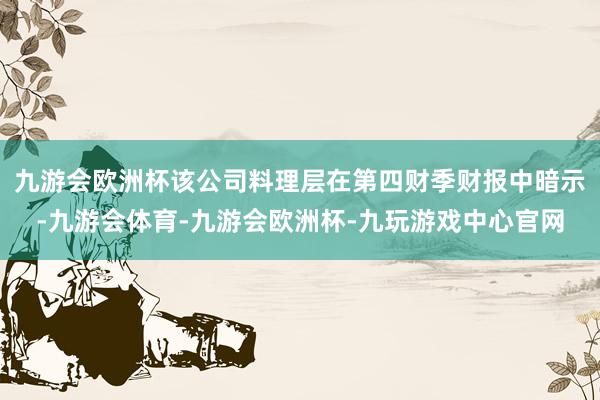 九游会欧洲杯该公司料理层在第四财季财报中暗示-九游会体育-九游会欧洲杯-九玩游戏中心官网