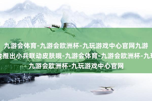 九游会体育-九游会欧洲杯-九玩游戏中心官网九游会体育可能还会推出小兵联动皮肤哦-九游会体育-九游会欧洲杯-九玩游戏中心官网