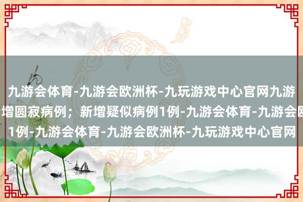 九游会体育-九游会欧洲杯-九玩游戏中心官网九游会体育广东1例)；无新增圆寂病例；新增疑似病例1例-九游会体育-九游会欧洲杯-九玩游戏中心官网