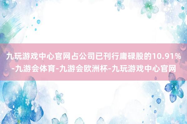 九玩游戏中心官网占公司已刊行庸碌股的10.91%-九游会体育-九游会欧洲杯-九玩游戏中心官网