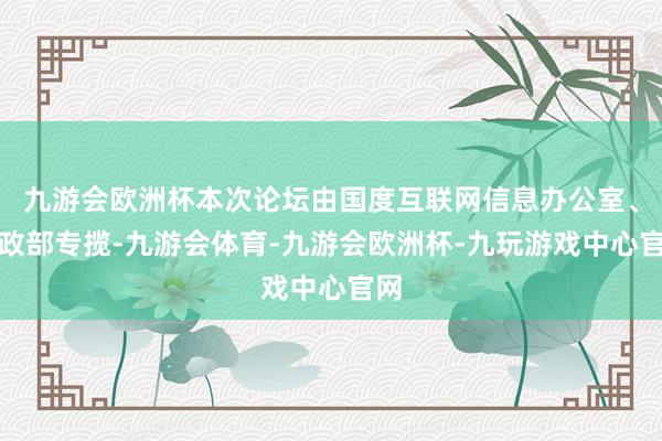 九游会欧洲杯本次论坛由国度互联网信息办公室、民政部专揽-九游会体育-九游会欧洲杯-九玩游戏中心官网