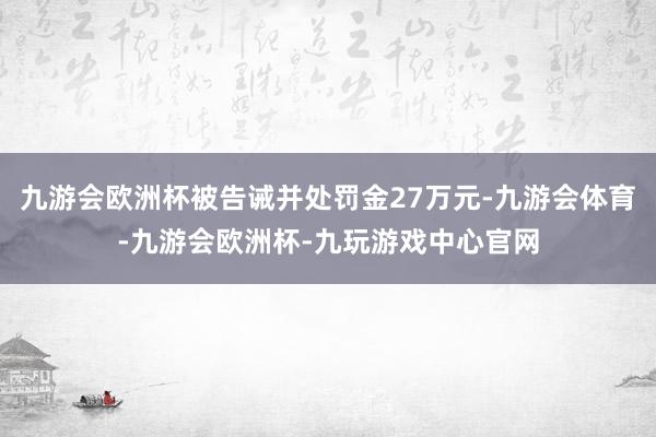 九游会欧洲杯被告诫并处罚金27万元-九游会体育-九游会欧洲杯-九玩游戏中心官网