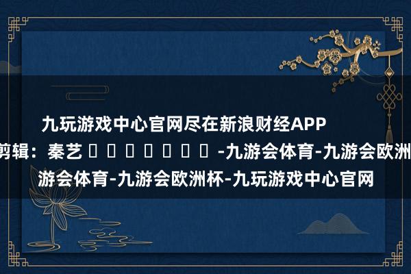 九玩游戏中心官网尽在新浪财经APP            						遭殃剪辑：秦艺 							-九游会体育-九游会欧洲杯-九玩游戏中心官网