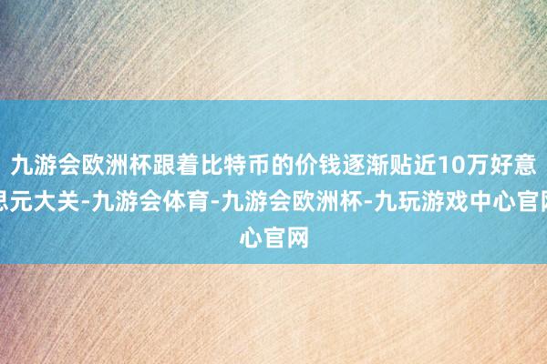 九游会欧洲杯跟着比特币的价钱逐渐贴近10万好意思元大关-九游会体育-九游会欧洲杯-九玩游戏中心官网