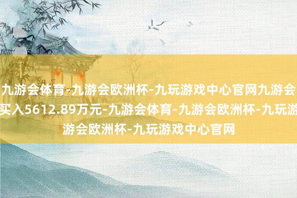 九游会体育-九游会欧洲杯-九玩游戏中心官网九游会体育共计净买入5612.89万元-九游会体育-九游会欧洲杯-九玩游戏中心官网