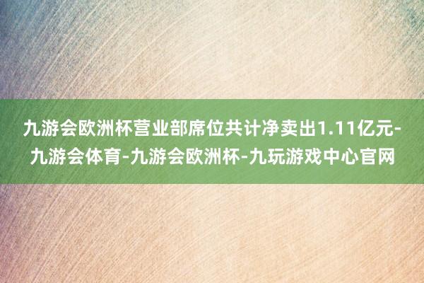 九游会欧洲杯营业部席位共计净卖出1.11亿元-九游会体育-九游会欧洲杯-九玩游戏中心官网