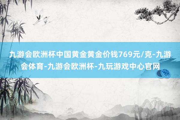 九游会欧洲杯中国黄金黄金价钱769元/克-九游会体育-九游会欧洲杯-九玩游戏中心官网