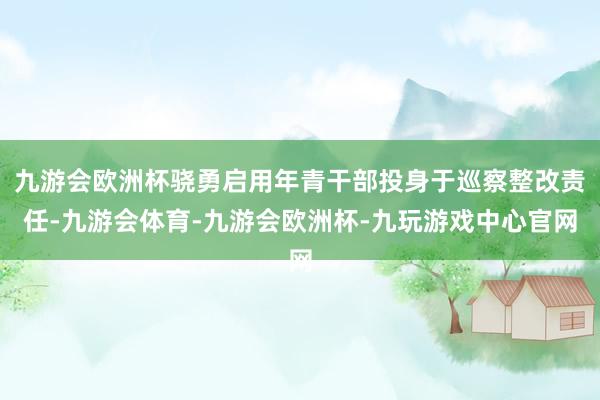 九游会欧洲杯骁勇启用年青干部投身于巡察整改责任-九游会体育-九游会欧洲杯-九玩游戏中心官网