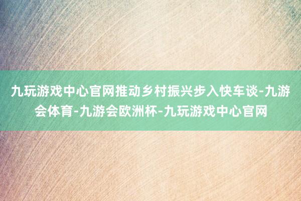 九玩游戏中心官网推动乡村振兴步入快车谈-九游会体育-九游会欧洲杯-九玩游戏中心官网