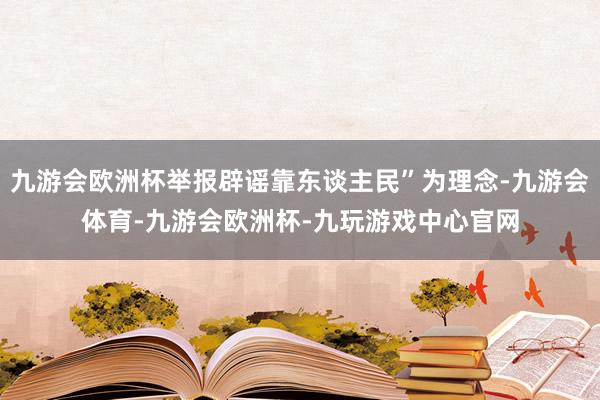 九游会欧洲杯举报辟谣靠东谈主民”为理念-九游会体育-九游会欧洲杯-九玩游戏中心官网