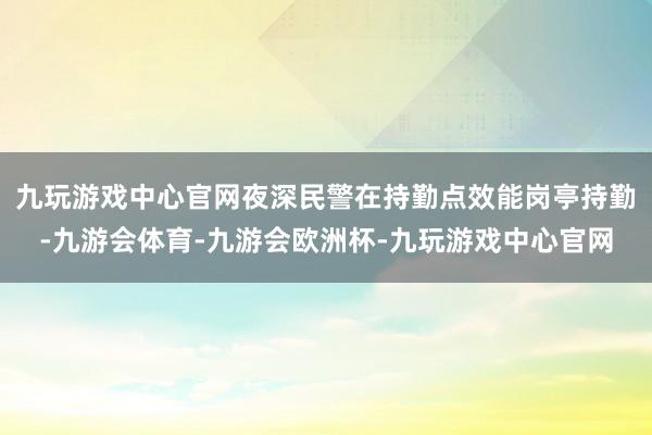 九玩游戏中心官网夜深民警在持勤点效能岗亭持勤-九游会体育-九游会欧洲杯-九玩游戏中心官网