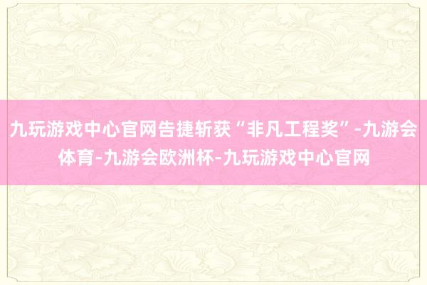 九玩游戏中心官网告捷斩获“非凡工程奖”-九游会体育-九游会欧洲杯-九玩游戏中心官网