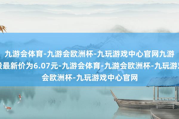 九游会体育-九游会欧洲杯-九玩游戏中心官网九游会体育正股最新价为6.07元-九游会体育-九游会欧洲杯-九玩游戏中心官网