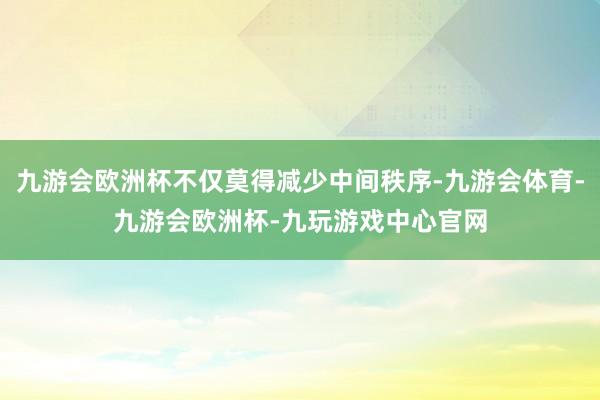 九游会欧洲杯不仅莫得减少中间秩序-九游会体育-九游会欧洲杯-九玩游戏中心官网