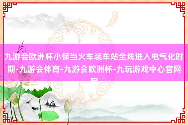 九游会欧洲杯小保当火车装车站全线进入电气化时期-九游会体育-九游会欧洲杯-九玩游戏中心官网