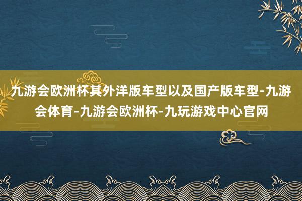 九游会欧洲杯其外洋版车型以及国产版车型-九游会体育-九游会欧洲杯-九玩游戏中心官网