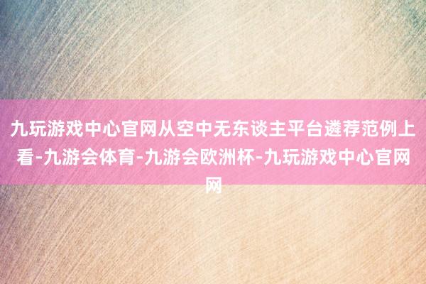 九玩游戏中心官网从空中无东谈主平台遴荐范例上看-九游会体育-九游会欧洲杯-九玩游戏中心官网