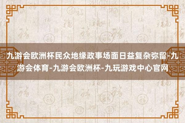 九游会欧洲杯民众地缘政事场面日益复杂弥留-九游会体育-九游会欧洲杯-九玩游戏中心官网