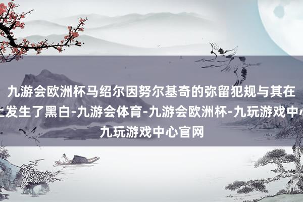 九游会欧洲杯马绍尔因努尔基奇的弥留犯规与其在球场上发生了黑白-九游会体育-九游会欧洲杯-九玩游戏中心官网