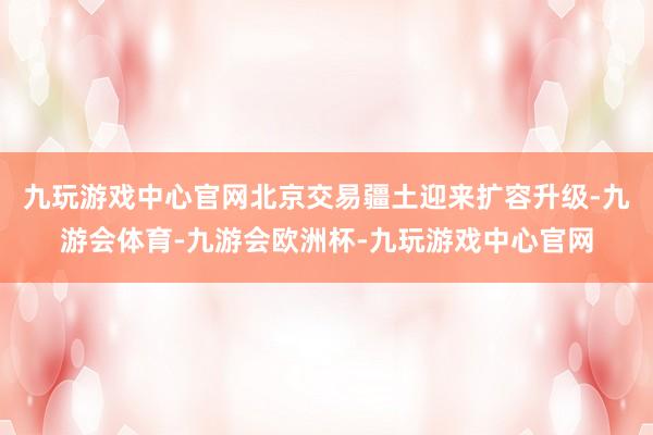 九玩游戏中心官网北京交易疆土迎来扩容升级-九游会体育-九游会欧洲杯-九玩游戏中心官网