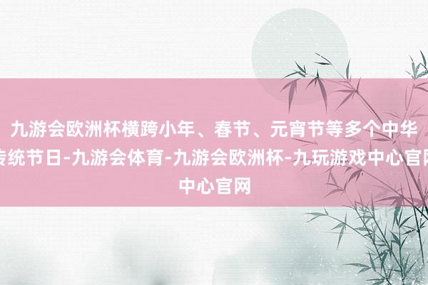 九游会欧洲杯横跨小年、春节、元宵节等多个中华传统节日-九游会体育-九游会欧洲杯-九玩游戏中心官网