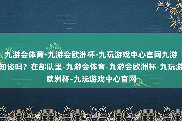 九游会体育-九游会欧洲杯-九玩游戏中心官网九游会体育但你知谈吗？在部队里-九游会体育-九游会欧洲杯-九玩游戏中心官网