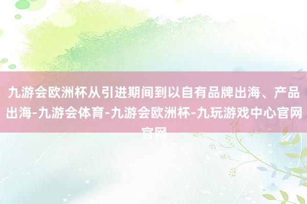 九游会欧洲杯从引进期间到以自有品牌出海、产品出海-九游会体育-九游会欧洲杯-九玩游戏中心官网