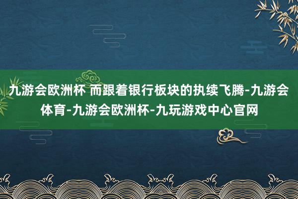 九游会欧洲杯 而跟着银行板块的执续飞腾-九游会体育-九游会欧洲杯-九玩游戏中心官网