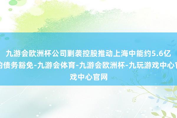 九游会欧洲杯公司剿袭控股推动上海中能约5.6亿元的债务豁免-九游会体育-九游会欧洲杯-九玩游戏中心官网