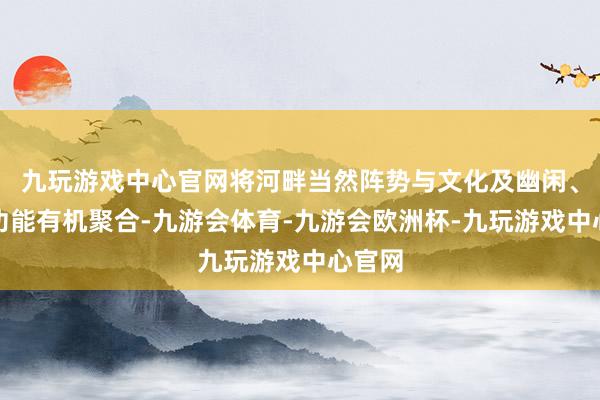 九玩游戏中心官网将河畔当然阵势与文化及幽闲、健身功能有机聚合-九游会体育-九游会欧洲杯-九玩游戏中心官网