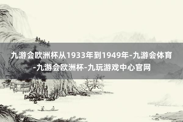 九游会欧洲杯从1933年到1949年-九游会体育-九游会欧洲杯-九玩游戏中心官网