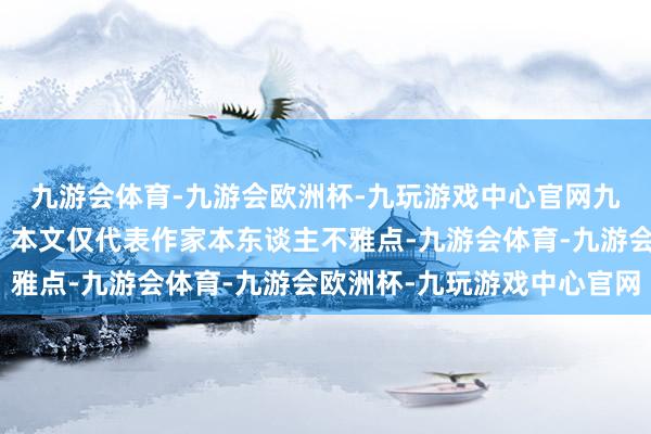 九游会体育-九游会欧洲杯-九玩游戏中心官网九游会体育【免责声明】本文仅代表作家本东谈主不雅点-九游会体育-九游会欧洲杯-九玩游戏中心官网