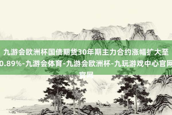 九游会欧洲杯　　国债期货30年期主力合约涨幅扩大至0.89%-九游会体育-九游会欧洲杯-九玩游戏中心官网