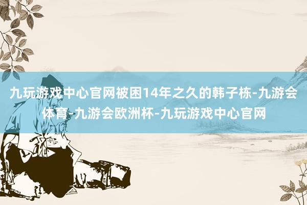 九玩游戏中心官网被困14年之久的韩子栋-九游会体育-九游会欧洲杯-九玩游戏中心官网