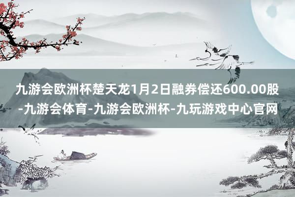 九游会欧洲杯楚天龙1月2日融券偿还600.00股-九游会体育-九游会欧洲杯-九玩游戏中心官网