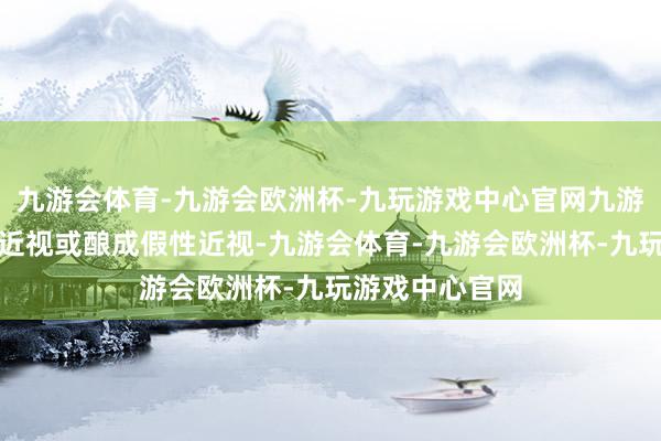 九游会体育-九游会欧洲杯-九玩游戏中心官网九游会体育使孩子近视或酿成假性近视-九游会体育-九游会欧洲杯-九玩游戏中心官网