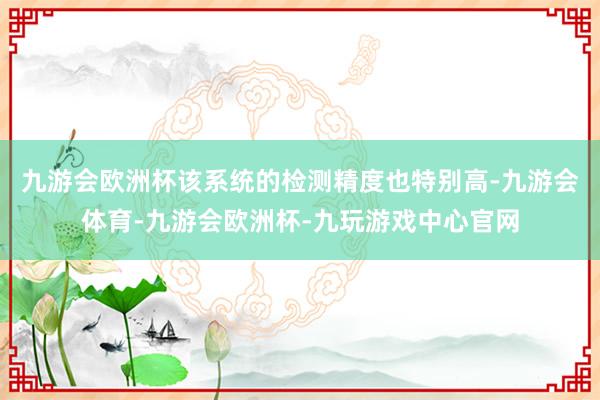 九游会欧洲杯该系统的检测精度也特别高-九游会体育-九游会欧洲杯-九玩游戏中心官网