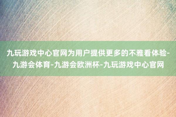 九玩游戏中心官网为用户提供更多的不雅看体验-九游会体育-九游会欧洲杯-九玩游戏中心官网