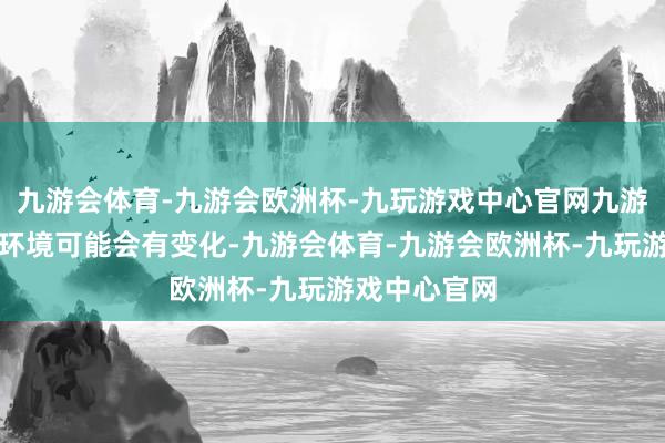 九游会体育-九游会欧洲杯-九玩游戏中心官网九游会体育经济环境可能会有变化-九游会体育-九游会欧洲杯-九玩游戏中心官网