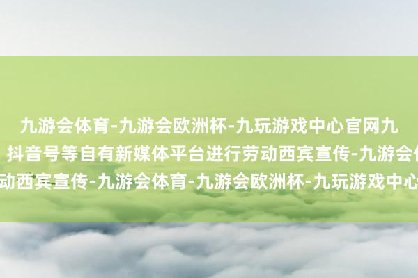 九游会体育-九游会欧洲杯-九玩游戏中心官网九游会体育诈欺公众号、抖音号等自有新媒体平台进行劳动西宾宣传-九游会体育-九游会欧洲杯-九玩游戏中心官网