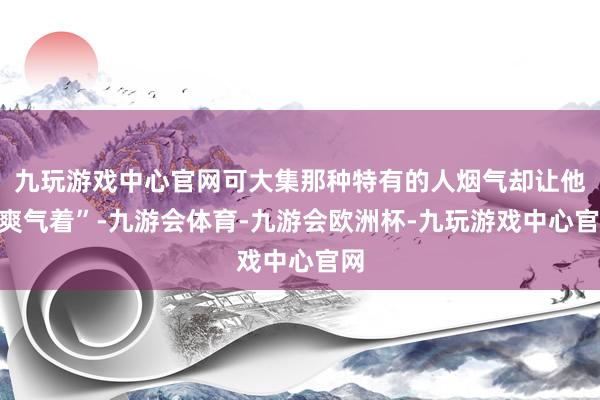 九玩游戏中心官网可大集那种特有的人烟气却让他“爽气着”-九游会体育-九游会欧洲杯-九玩游戏中心官网