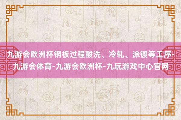 九游会欧洲杯钢板过程酸洗、冷轧、涂镀等工序-九游会体育-九游会欧洲杯-九玩游戏中心官网