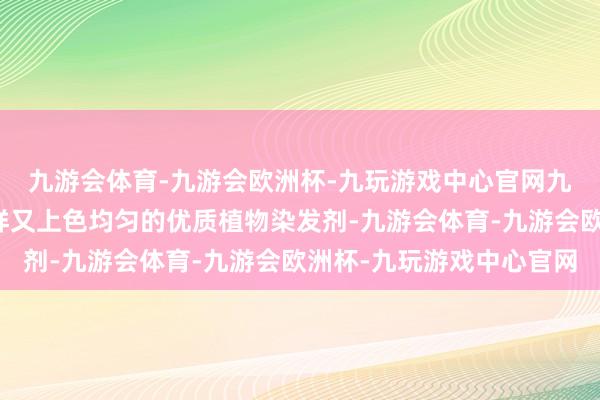 九游会体育-九游会欧洲杯-九玩游戏中心官网九游会体育揭秘那些慈祥又上色均匀的优质植物染发剂-九游会体育-九游会欧洲杯-九玩游戏中心官网