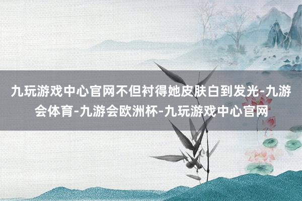 九玩游戏中心官网不但衬得她皮肤白到发光-九游会体育-九游会欧洲杯-九玩游戏中心官网