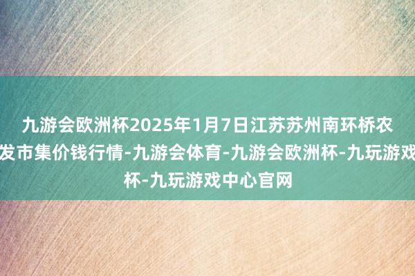 九游会欧洲杯2025年1月7日江苏苏州南环桥农副产物批发市集价钱行情-九游会体育-九游会欧洲杯-九玩游戏中心官网