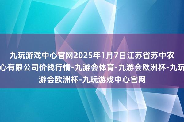 九玩游戏中心官网2025年1月7日江苏省苏中农副居品来去中心有限公司价钱行情-九游会体育-九游会欧洲杯-九玩游戏中心官网