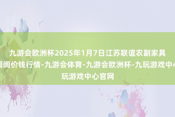 九游会欧洲杯2025年1月7日江苏联谊农副家具批发阛阓价钱行情-九游会体育-九游会欧洲杯-九玩游戏中心官网