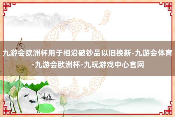 九游会欧洲杯用于相沿破钞品以旧换新-九游会体育-九游会欧洲杯-九玩游戏中心官网